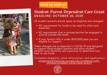 New in 2020-21: Student-Parent Dependent Care Grant. In response to the COVID-19 pandemic, the grant program goal has changed to provide greater access to intentionally support more student-parents to provide financial support that allows student-parents more flexibility and autonomy to determine how best to use the funds to support their child(ren) and individual situations. All student-parents should apply as eligibility has changed: No requirement for funds to be used for child care expenses; no requirement that a spouse/partner be engaged in activity outside the home; if your family's AGI is under $150,000/year you are eligible for support. More information and application is available on the Students with Families website.