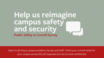 Help us reimagine campus safety and security. Chat bubbles. Public Safety at Cornell Survey. Open to all Ithaca campus students, faculty, and staff. Check your Cornell email for your unique survey link; all responses are secure and confidential.